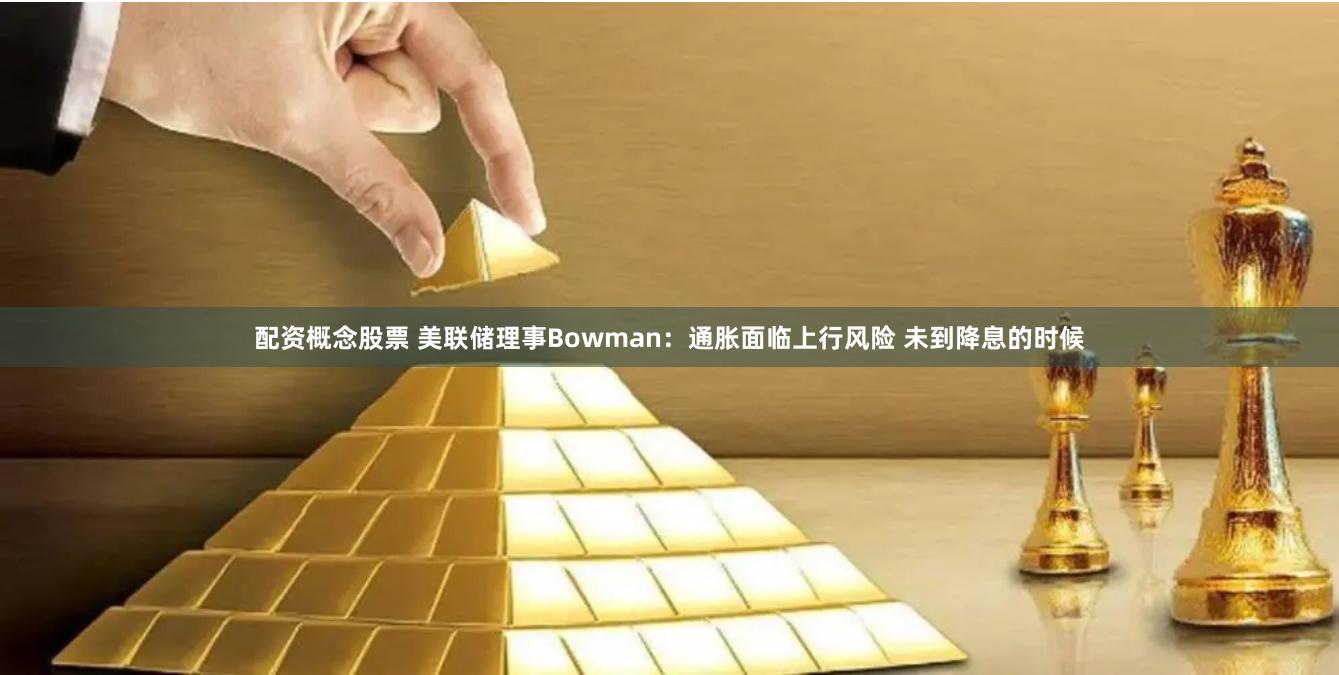 配资概念股票 美联储理事Bowman：通胀面临上行风险 未到降息的时候