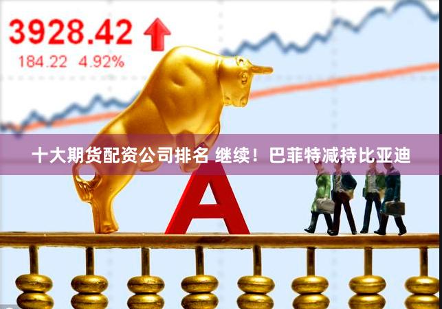 十大期货配资公司排名 继续！巴菲特减持比亚迪