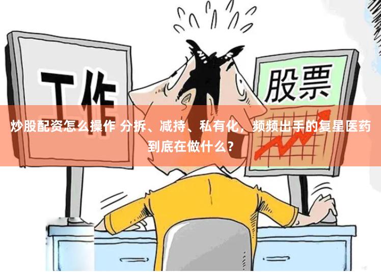 炒股配资怎么操作 分拆、减持、私有化，频频出手的复星医药到底在做什么？
