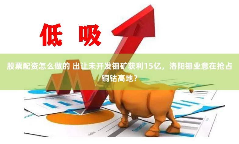 股票配资怎么做的 出让未开发钼矿获利15亿，洛阳钼业意在抢占铜钴高地？