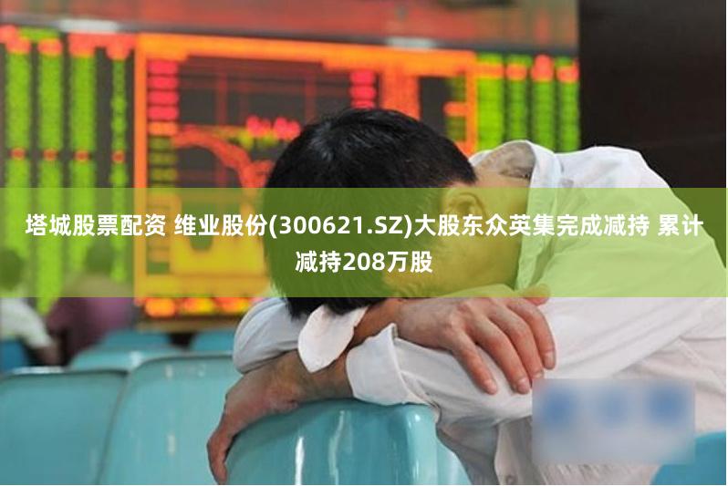 塔城股票配资 维业股份(300621.SZ)大股东众英集完成减持 累计减持208万股
