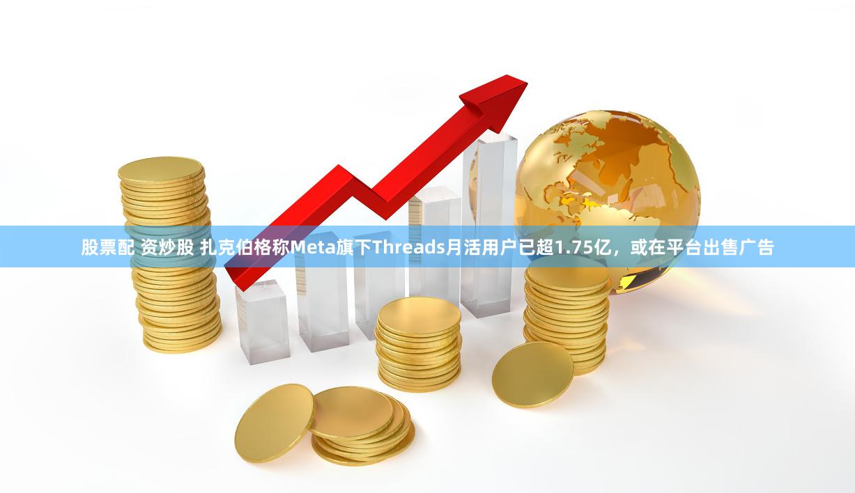 股票配 资炒股 扎克伯格称Meta旗下Threads月活用户已超1.75亿，或在平台出售广告