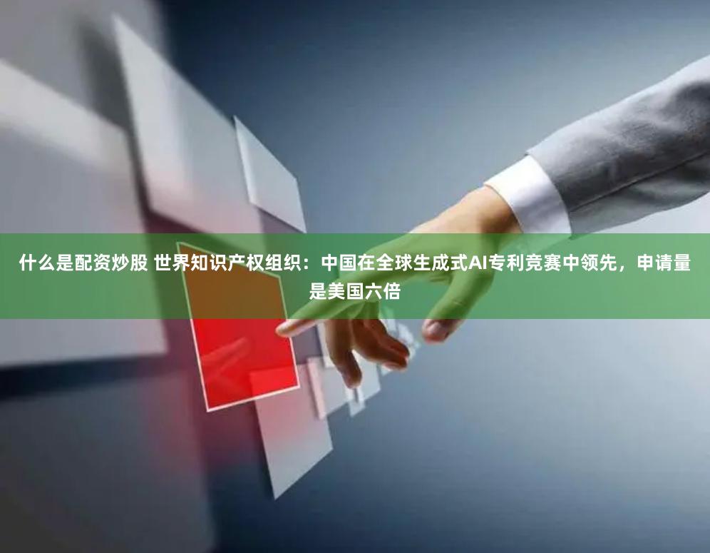 什么是配资炒股 世界知识产权组织：中国在全球生成式AI专利竞赛中领先，申请量是美国六倍