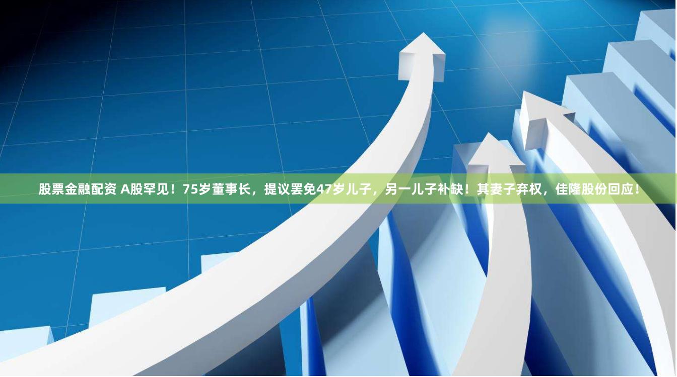 股票金融配资 A股罕见！75岁董事长，提议罢免47岁儿子，另一儿子补缺！其妻子弃权，佳隆股份回应！