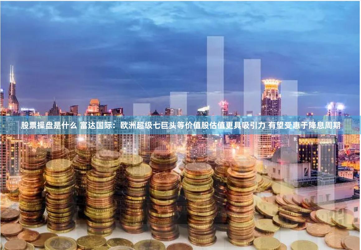 股票操盘是什么 富达国际：欧洲超级七巨头等价值股估值更具吸引力 有望受惠于降息周期