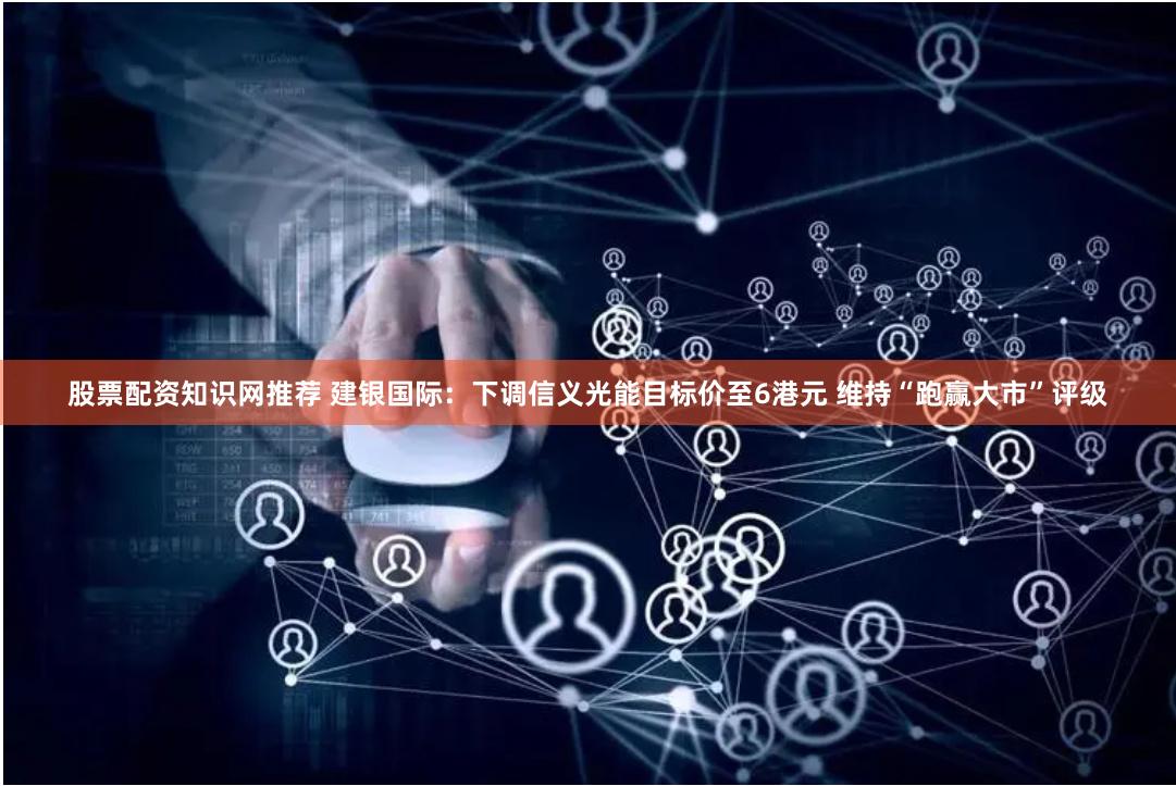 股票配资知识网推荐 建银国际：下调信义光能目标价至6港元 维持“跑赢大市”评级