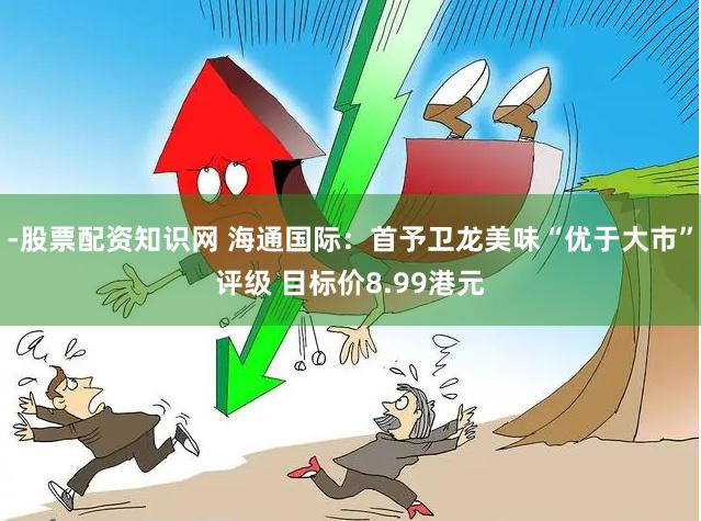 -股票配资知识网 海通国际：首予卫龙美味“优于大市”评级 目标价8.99港元