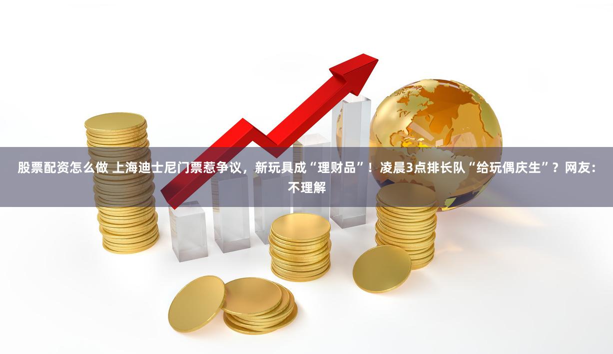 股票配资怎么做 上海迪士尼门票惹争议，新玩具成“理财品”！凌晨3点排长队“给玩偶庆生”？网友：不理解