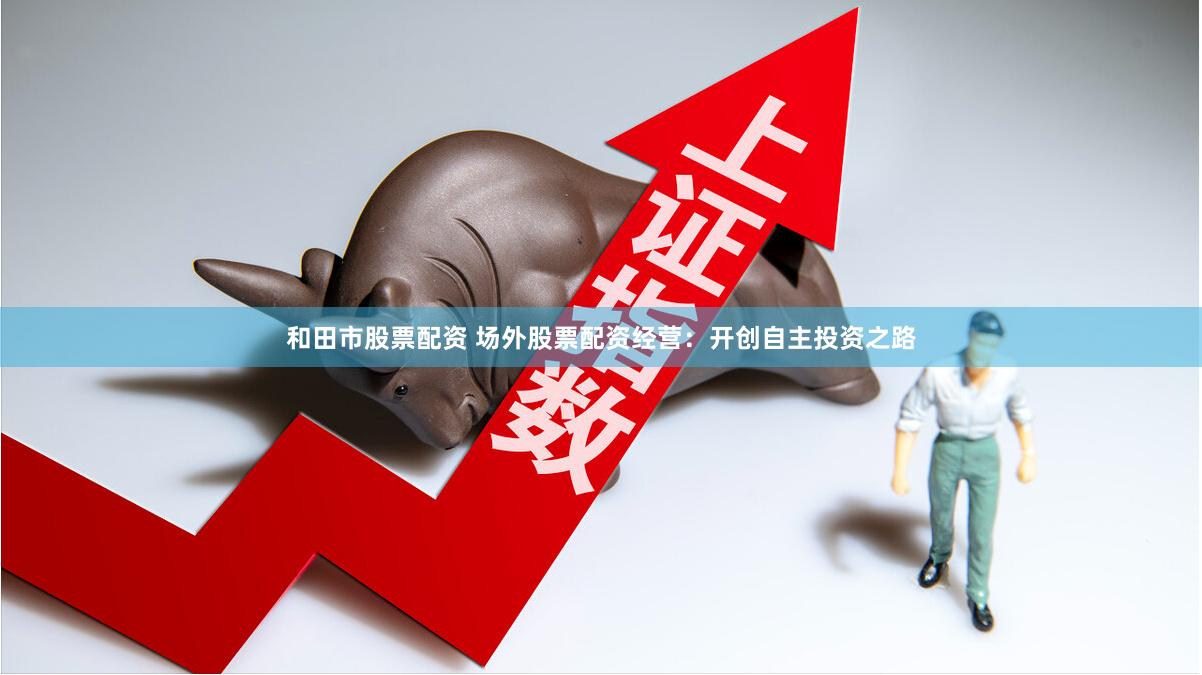 和田市股票配资 场外股票配资经营：开创自主投资之路
