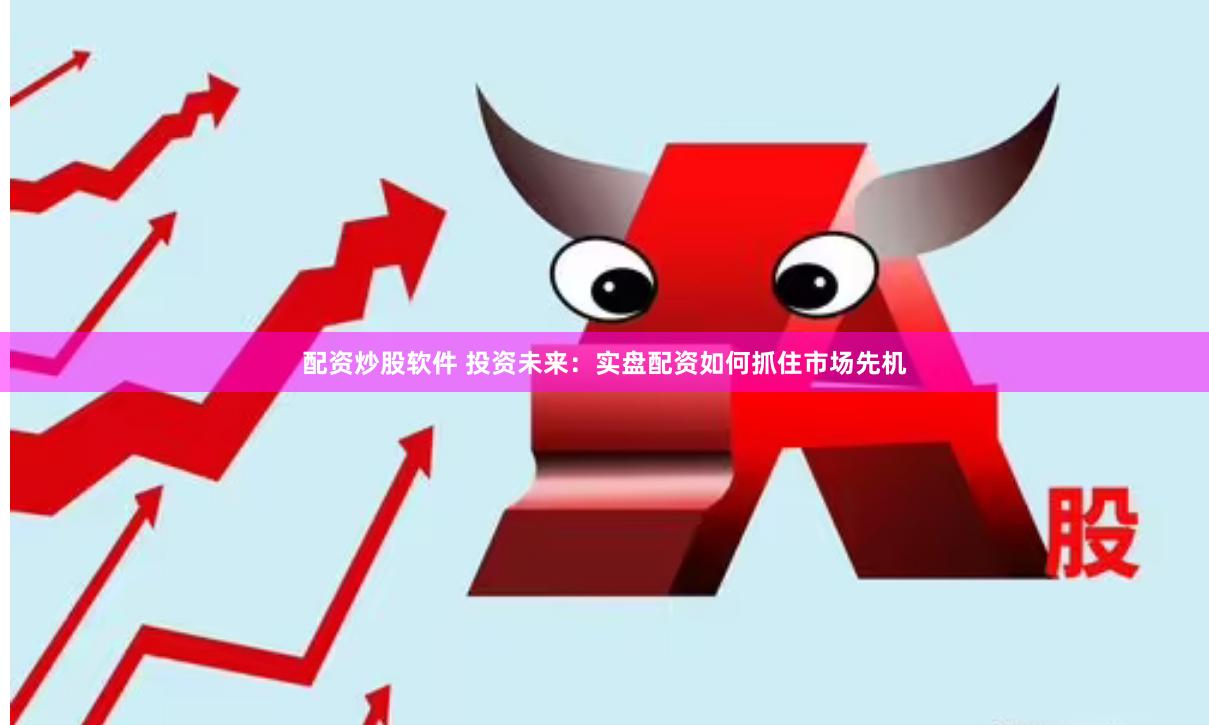 配资炒股软件 投资未来：实盘配资如何抓住市场先机