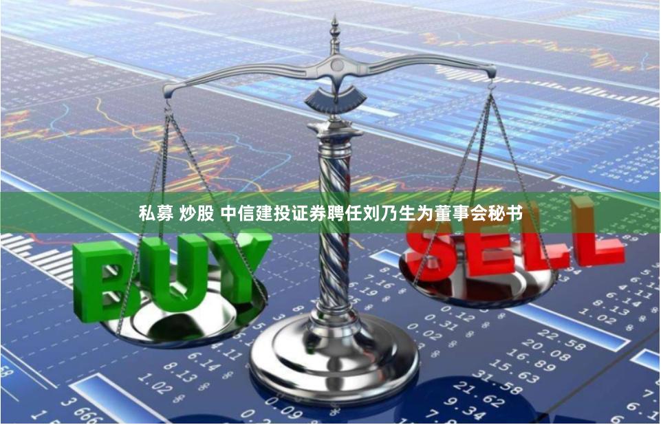私募 炒股 中信建投证券聘任刘乃生为董事会秘书