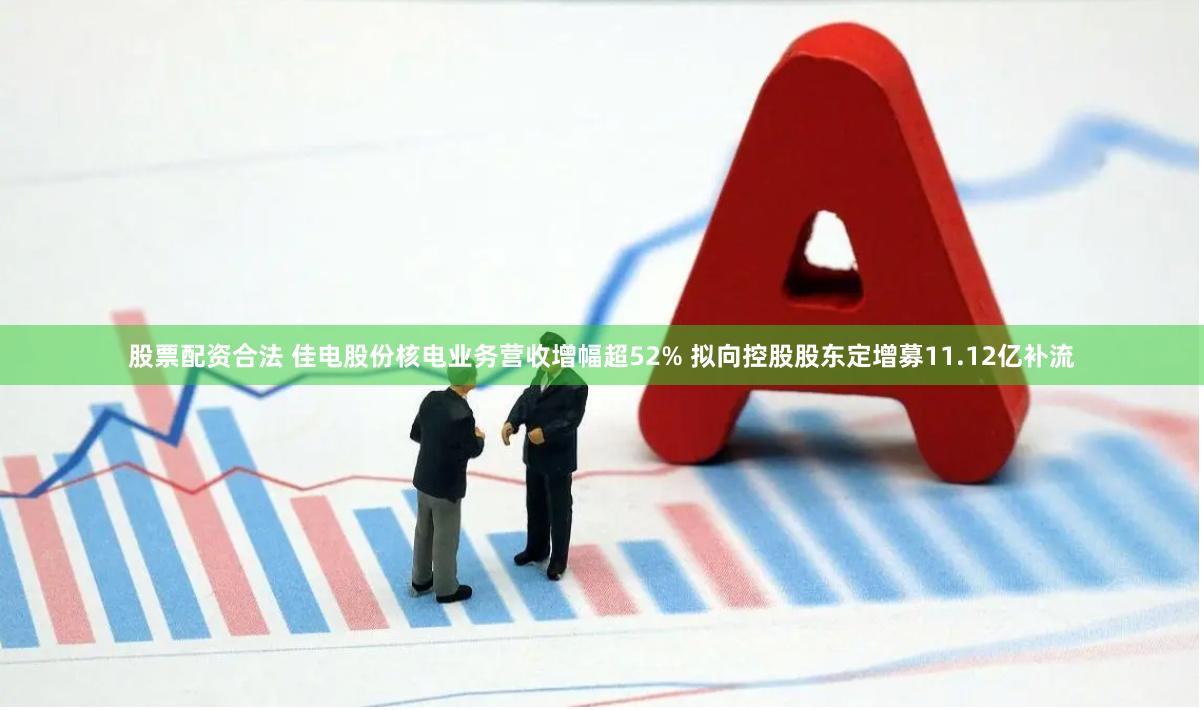 股票配资合法 佳电股份核电业务营收增幅超52% 拟向控股股东定增募11.12亿补流