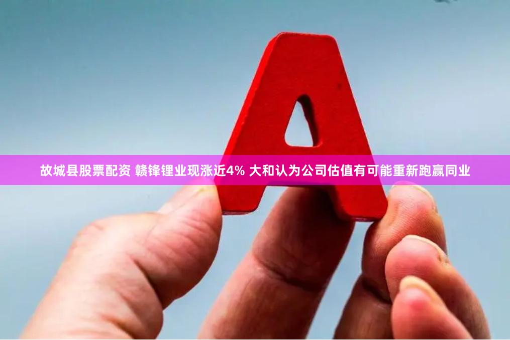 故城县股票配资 赣锋锂业现涨近4% 大和认为公司估值有可能重新跑赢同业
