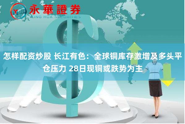 怎样配资炒股 长江有色：全球铜库存激增及多头平仓压力 28日现铜或跌势为主