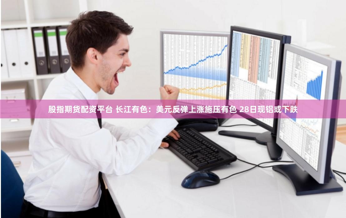 股指期货配资平台 长江有色：美元反弹上涨施压有色 28日现铝或下跌