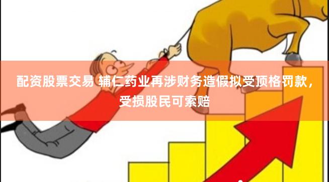配资股票交易 辅仁药业再涉财务造假拟受顶格罚款，受损股民可索赔