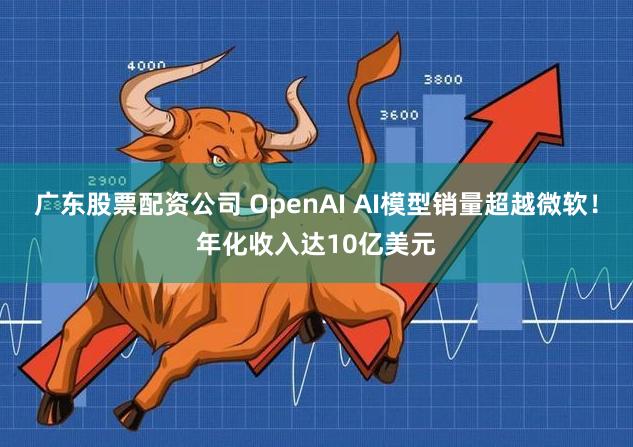广东股票配资公司 OpenAI AI模型销量超越微软！年化收入达10亿美元