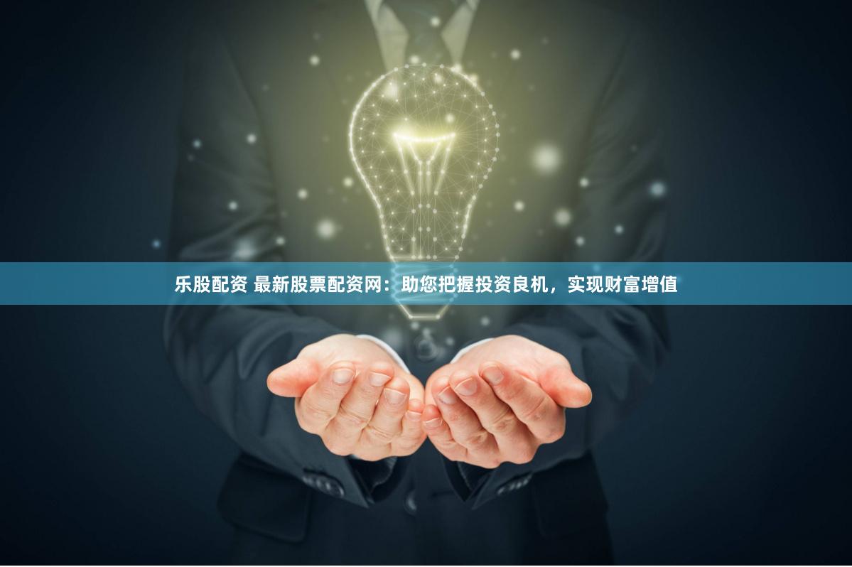 乐股配资 最新股票配资网：助您把握投资良机，实现财富增值