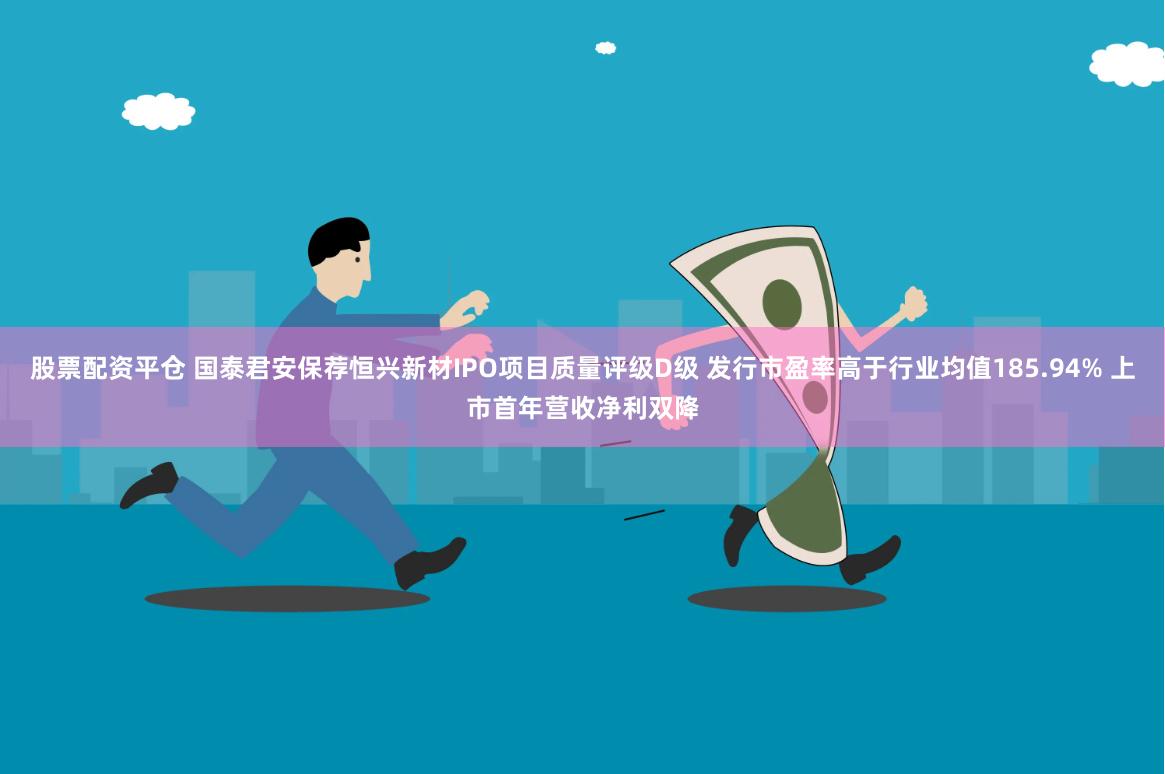 股票配资平仓 国泰君安保荐恒兴新材IPO项目质量评级D级 发行市盈率高于行业均值185.94% 上市首年营收净利双降