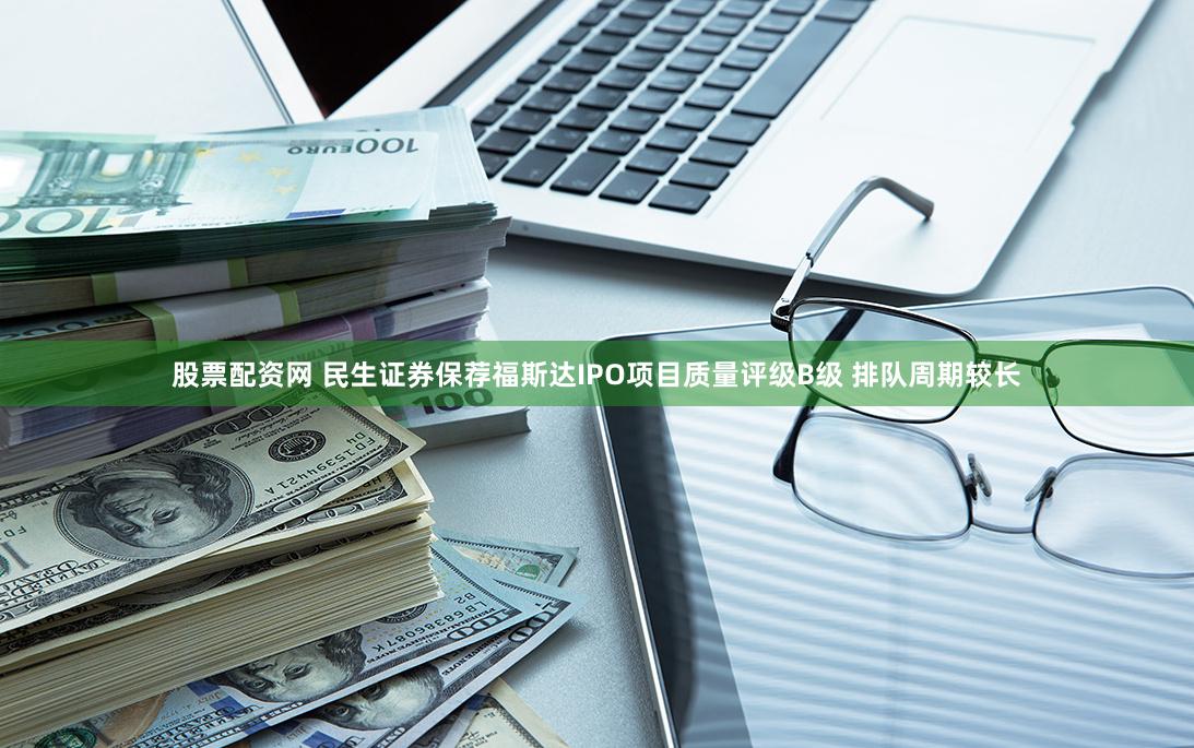 股票配资网 民生证券保荐福斯达IPO项目质量评级B级 排队周期较长
