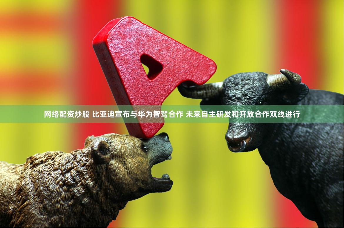 网络配资炒股 比亚迪宣布与华为智驾合作 未来自主研发和开放合作双线进行