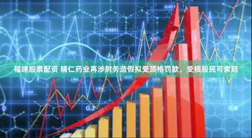 福建股票配资 辅仁药业再涉财务造假拟受顶格罚款，受损股民可索赔