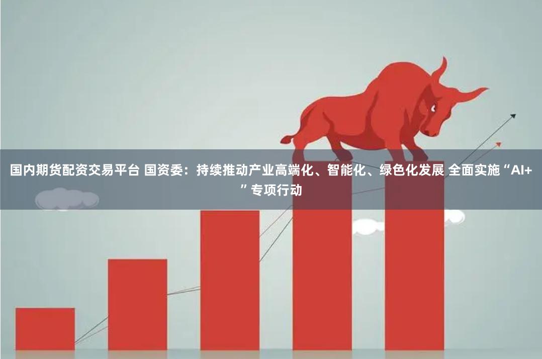 国内期货配资交易平台 国资委：持续推动产业高端化、智能化、绿色化发展 全面实施“AI+”专项行动