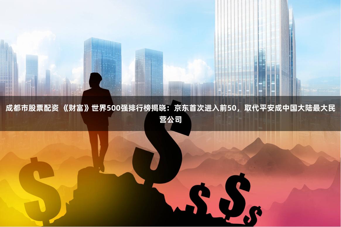 成都市股票配资 《财富》世界500强排行榜揭晓：京东首次进入前50，取代平安成中国大陆最大民营公司