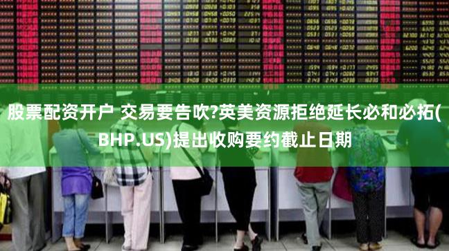 股票配资开户 交易要告吹?英美资源拒绝延长必和必拓(BHP.US)提出收购要约截止日期