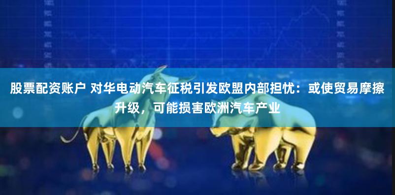 股票配资账户 对华电动汽车征税引发欧盟内部担忧：或使贸易摩擦升级，可能损害欧洲汽车产业