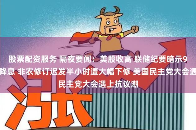 股票配资服务 隔夜要闻：美股收高 联储纪要暗示9月很可能降息 非农修订迟发半小时遭大幅下修 美国民主党大会遇上抗议潮