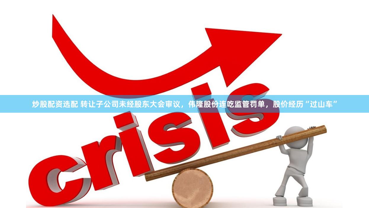 炒股配资选配 转让子公司未经股东大会审议，伟隆股份连吃监管罚单，股价经历“过山车”