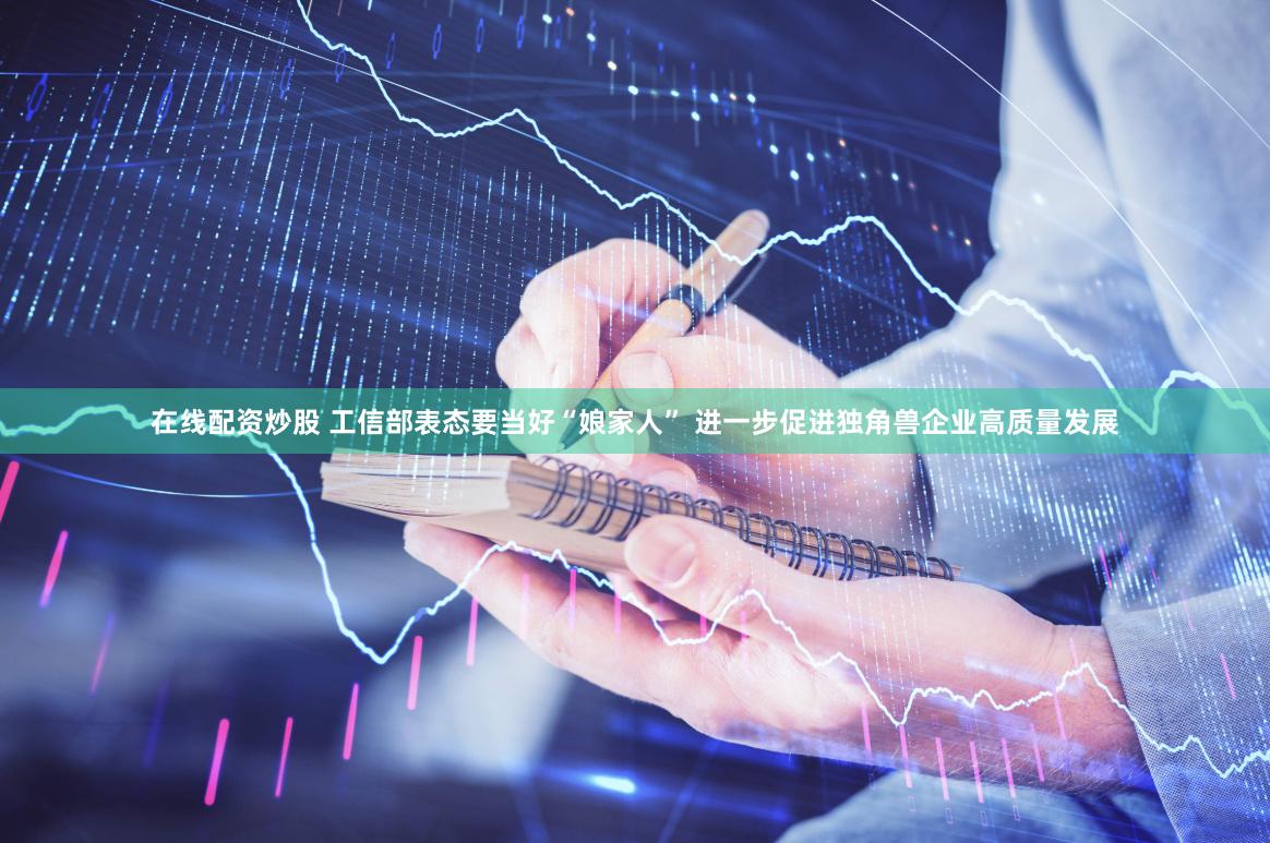 在线配资炒股 工信部表态要当好“娘家人” 进一步促进独角兽企业高质量发展