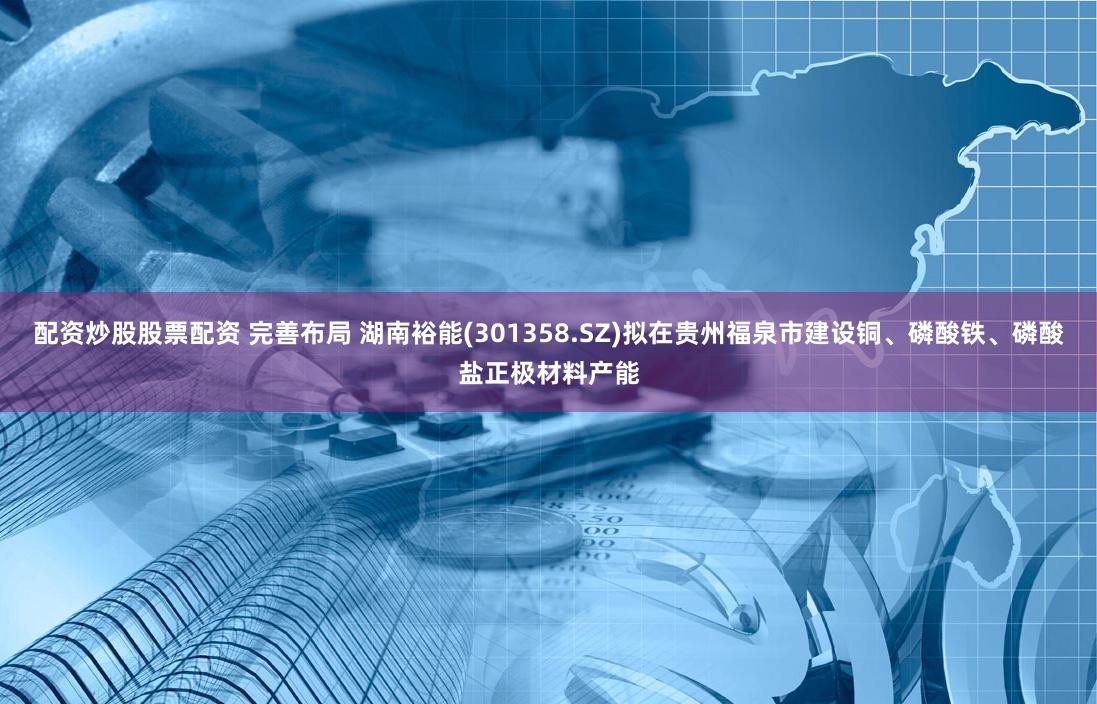 配资炒股股票配资 完善布局 湖南裕能(301358.SZ)拟在贵州福泉市建设铜、磷酸铁、磷酸盐正极材料产能