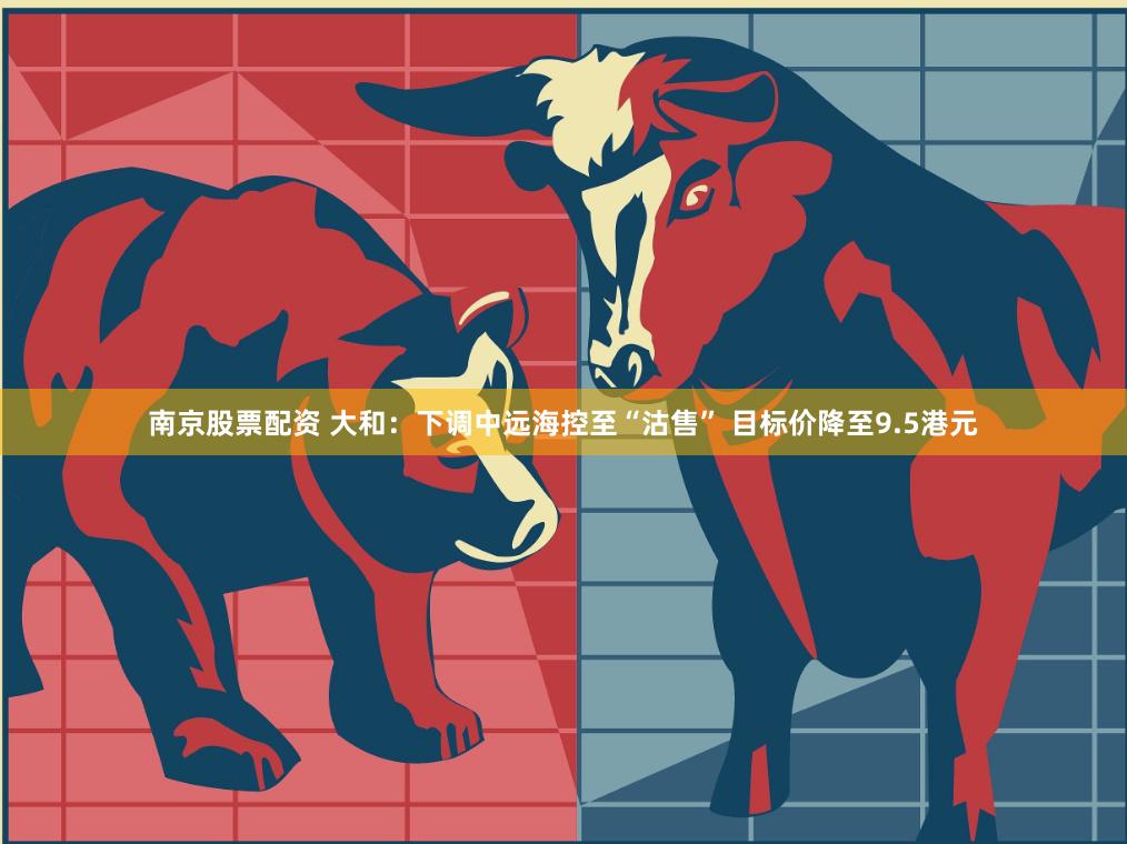 南京股票配资 大和：下调中远海控至“沽售” 目标价降至9.5港元