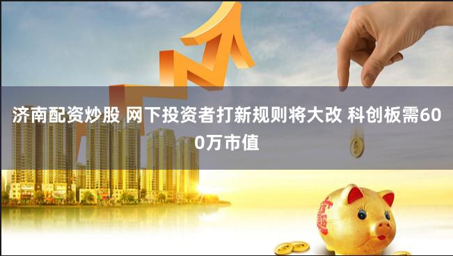 济南配资炒股 网下投资者打新规则将大改 科创板需600万市值