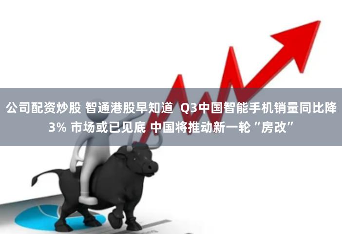 公司配资炒股 智通港股早知道  Q3中国智能手机销量同比降3% 市场或已见底 中国将推动新一轮“房改”