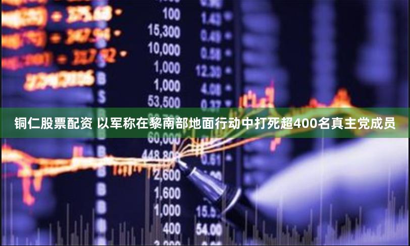 铜仁股票配资 以军称在黎南部地面行动中打死超400名真主党成员