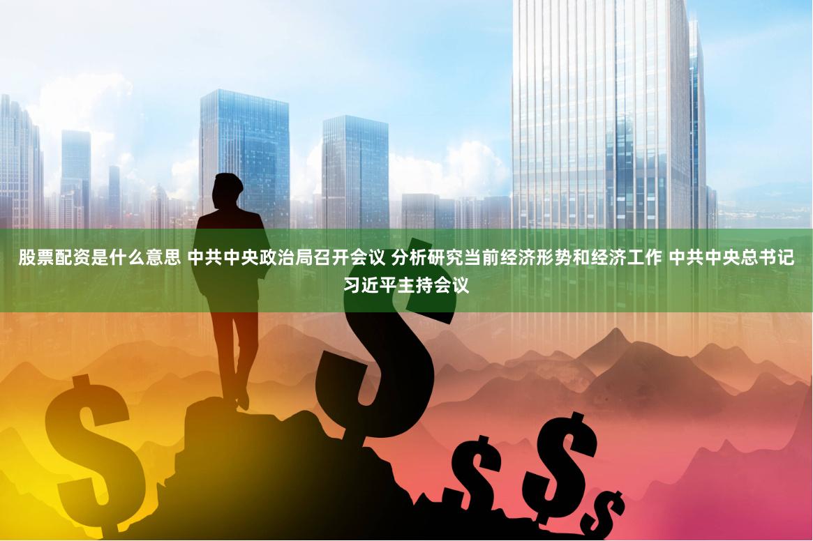 股票配资是什么意思 中共中央政治局召开会议 分析研究当前经济形势和经济工作 中共中央总书记习近平主持会议