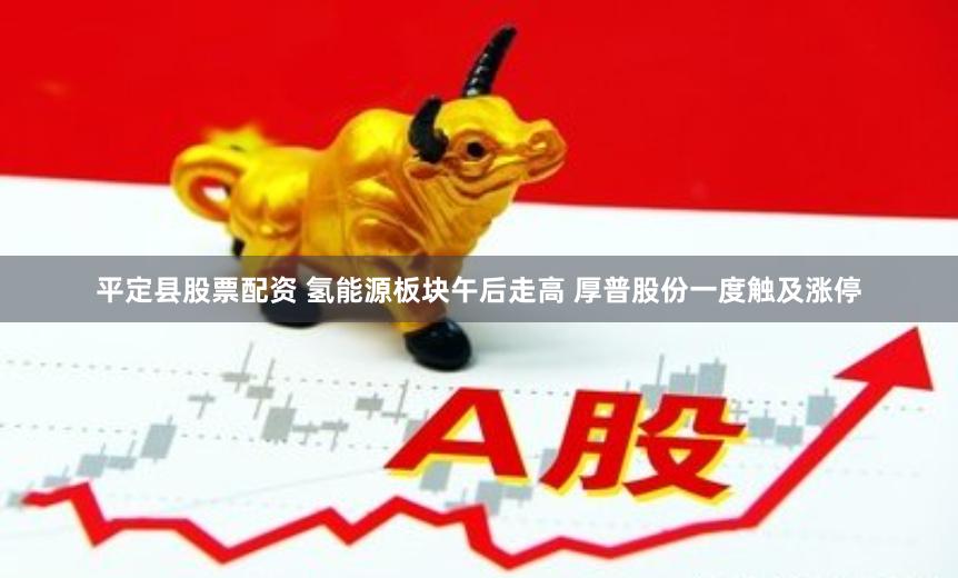 平定县股票配资 氢能源板块午后走高 厚普股份一度触及涨停