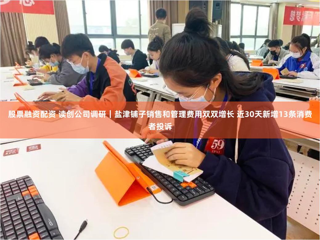 股票融资配资 读创公司调研｜盐津铺子销售和管理费用双双增长 近30天新增13条消费者投诉