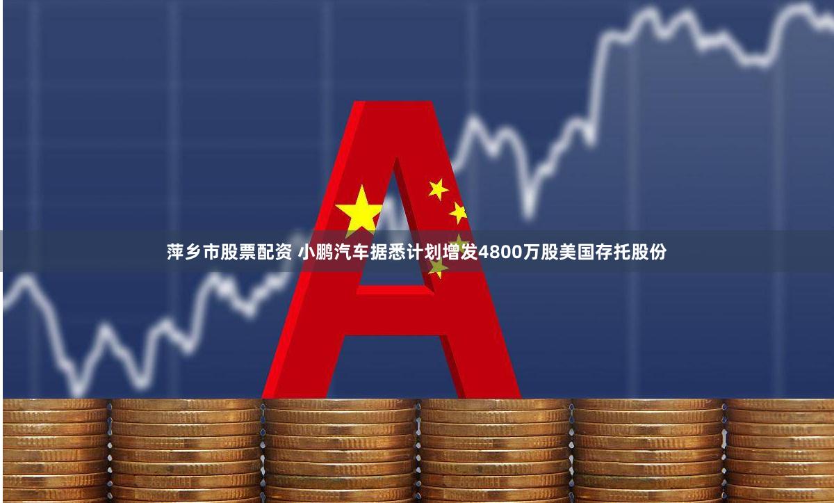 萍乡市股票配资 小鹏汽车据悉计划增发4800万股美国存托股份