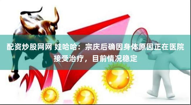 配资炒股网网 娃哈哈：宗庆后确因身体原因正在医院接受治疗，目前情况稳定