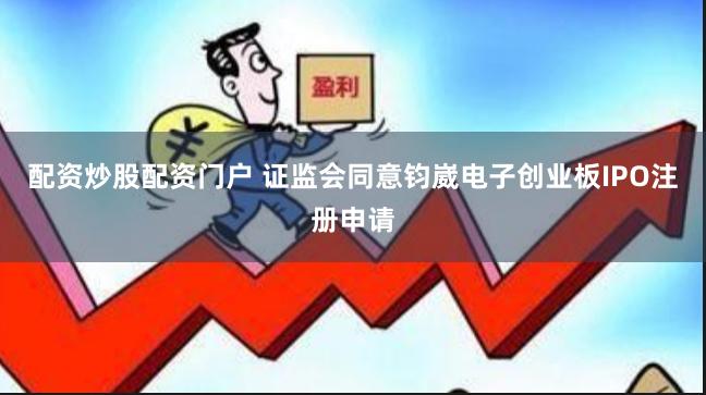 配资炒股配资门户 证监会同意钧崴电子创业板IPO注册申请