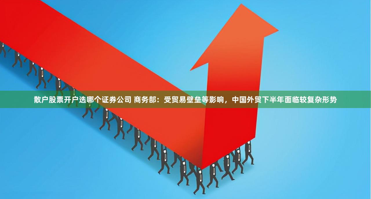 散户股票开户选哪个证券公司 商务部：受贸易壁垒等影响，中国外贸下半年面临较复杂形势