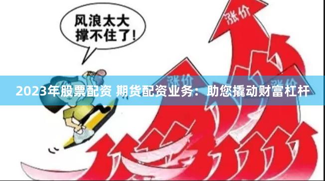 2023年股票配资 期货配资业务：助您撬动财富杠杆