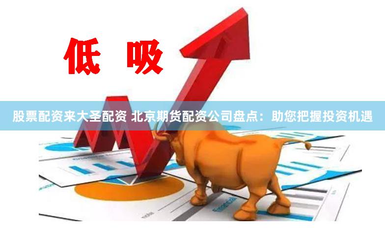 股票配资来大圣配资 北京期货配资公司盘点：助您把握投资机遇