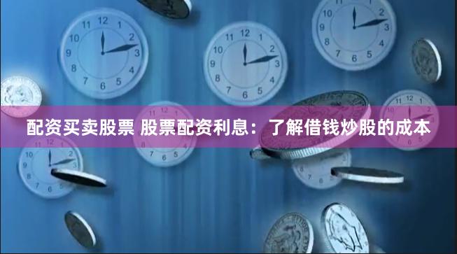 配资买卖股票 股票配资利息：了解借钱炒股的成本