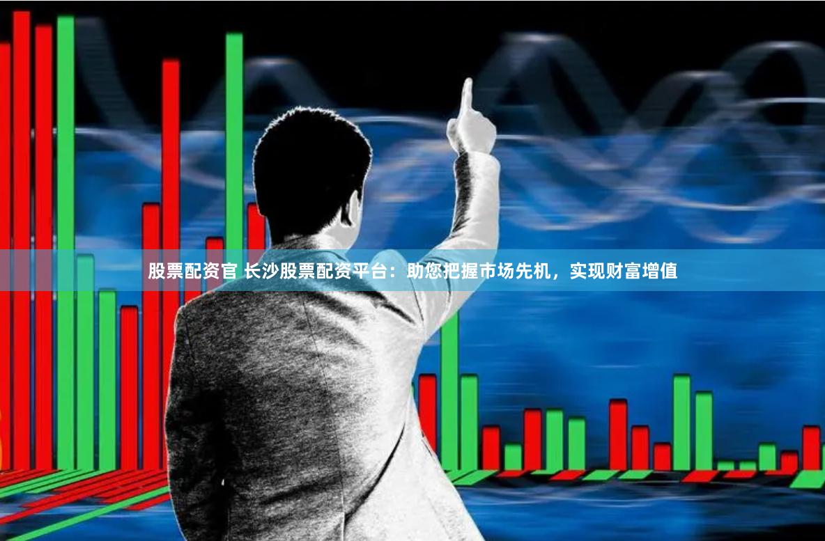 股票配资官 长沙股票配资平台：助您把握市场先机，实现财富增值
