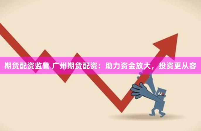 期货配资监管 广州期货配资：助力资金放大，投资更从容